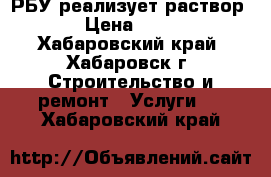 РБУ реализует раствор  › Цена ­ 450 - Хабаровский край, Хабаровск г. Строительство и ремонт » Услуги   . Хабаровский край